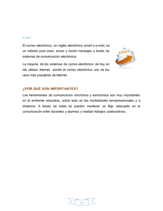 11
E-mail.
El correo electrónico, en inglés electrónico email o e-mail, es
un método para crear, enviar y recibir mensajes a través de
sistemas de comunicación electrónica.
La mayoría de los sistemas de correo electrónico de hoy en
día utilizan Internet, siendo el correo electrónico uno de los
usos más populares de Internet.
¿POR QUÉ SON IMPORTANTES?
Las herramientas de comunicación sincrónica y asincrónica son muy importantes
en el ambiente educativo, sobre todo en las modalidades semipresenciales y a
distancia. A través de estas se pueden mantener un flujo adecuado en la
comunicación entre docentes y alumnos y realizar trabajos colaborativos.
 