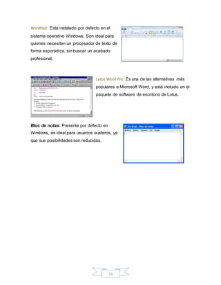 14
WordPad: Está instalado por defecto en el
sistema operativo Windows. Son ideal para
quienes necesiten un procesador de texto de
forma esporádica, sin buscar un acabado
profesional.
Lotus Word Pro: Es una de las alternativas más
populares a Microsoft Word, y está incluido en el
paquete de software de escritorio de Lotus.
Bloc de notas: Presente por defecto en
Windows, es ideal para usuarios austeros, ya
que sus posibilidades son reducidas.
 