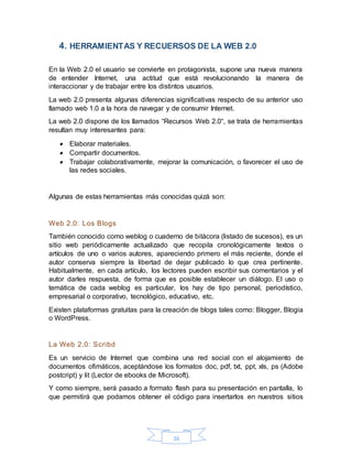 16
4. HERRAMIENTAS Y RECUERSOS DE LA WEB 2.0
En la Web 2.0 el usuario se convierte en protagonista, supone una nueva manera
de entender Internet, una actitud que está revolucionando la manera de
interaccionar y de trabajar entre los distintos usuarios.
La web 2.0 presenta algunas diferencias significativas respecto de su anterior uso
llamado web 1.0 a la hora de navegar y de consumir Internet.
La web 2.0 dispone de los llamados “Recursos Web 2.0“, se trata de herramientas
resultan muy interesantes para:
 Elaborar materiales.
 Compartir documentos.
 Trabajar colaborativamente, mejorar la comunicación, o favorecer el uso de
las redes sociales.
Algunas de estas herramientas más conocidas quizá son:
Web 2.0: Los Blogs
También conocido como weblog o cuaderno de bitácora (listado de sucesos), es un
sitio web periódicamente actualizado que recopila cronológicamente textos o
artículos de uno o varios autores, apareciendo primero el más reciente, donde el
autor conserva siempre la libertad de dejar publicado lo que crea pertinente.
Habitualmente, en cada artículo, los lectores pueden escribir sus comentarios y el
autor darles respuesta, de forma que es posible establecer un diálogo. El uso o
temática de cada weblog es particular, los hay de tipo personal, periodístico,
empresarial o corporativo, tecnológico, educativo, etc.
Existen plataformas gratuitas para la creación de blogs tales como: Blogger, Blogia
o WordPress.
La Web 2.0: Scribd
Es un servicio de Internet que combina una red social con el alojamiento de
documentos ofimáticos, aceptándose los formatos doc, pdf, txt, ppt, xls, ps (Adobe
postcript) y lit (Lector de ebooks de Microsoft).
Y como siempre, será pasado a formato flash para su presentación en pantalla, lo
que permitirá que podamos obtener el código para insertarlos en nuestros sitios
 