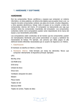4
1. HARDWARE Y SOFTWARE
HARDWARE
Son los componentes físicos: periféricos y equipos que componen un sistema
informático, en otras palabras, se refiere a los objetos que se pueden tocar y ver. La
mayoría de estos componentes contiene una placa de circuito, circuitos integrados,
y otros aparatos electrónicos. Incluye tanto el equipo en su conjunto y todos los
componentes internos del mismo. El computador es básicamente una caja que
contiene todos los componentes importantes del computador. Los componentes
contenidos dentro de la computadora pueden variar dependiendo de la marca del
equipo y sus necesidades personales.
Las computadoras están construidas de tal manera que los componentes pueden
ser reemplazados fácilmente para poder personalizar un equipo y satisfacer las
necesidades de trabajo. Por ejemplo, una persona que utiliza juegos en alta
definición tendrá diferentes necesidades que un usuario de negocios o un médico.
1. Clasificación
El hardware se clasifica en Interno y Externo
2. Hardware Interno: Está formado por todos los elementos físicos que
componen internamente el dispositivo principal. Ejemplos:
UPC
Blu-Ray drive
CD-ROM drive
DVD drive
Unidad de disco
Disco duro
Ventilador (disipador de calor)
Módem
Placa madre
Tarjeta de red
Memoria RAM
Tarjeta de sonido, Tarjeta de vídeo
 