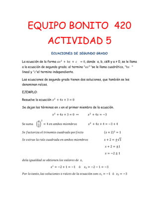 EQUIPO BONITO 420
                  ACTIVIDAD 5
                       ECUACIONES DE SEGUNDO GRADO

La ecuación de la forma                      donde a, b, cєR y a ≠ 0, se le llama
a la ecuación de segundo grado; al termino      se le llama cuadrático,
lineal y   el termino independiente.

Las ecuaciones de segundo grado tienen dos soluciones, que también se les
denominan raíces.

EJEMPLO:

Resuelve la ecuación

Se dejan los términos en   en el primer miembro de la ecuación.
 