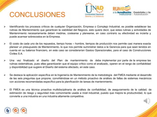 CONCLUSIONES
 Identificando los procesos críticos de cualquier Organización, Empresa o Complejo Industrial, es posible establecer las
rutinas de Mantenimiento que garanticen la viabilidad del Negocio, esto quiere decir, que estas rutinas y actividades de
Mantenimiento necesariamente deben medirse, costearse y planearse, en caso contrario su efectividad es incierta y
puede acarrear sobrecostos en la Empresa.
 El costo de cada uno de los repuestos, tiempo horas – hombre, tiempos de producción nos permite casi manera exacta
planear un presupuesto de Mantenimiento, lo que nos permite suministrar datos a la Gerencia para que sean tenidos en
cuenta en su balance financiero, en este caso se considerarían Gastos Operacionales, para el caso de Construcciones
Civiles S.A.
 Una vez finalizado el diseño del Plan de mantenimiento de debe implementar por parte de la empresa las
rutinas sistemáticas, pues ellas garantizarán que el equipo crítico como el analizado, operen en el rango de confiabilidad
y disponibilidad que sugiere el Diseño del sistema afectado, en este caso.
 Se destaca la aplicación específica en la Ingeniería de Mantenimiento de la metodología del FMEA mediante el desarrollo
de las seis preguntas que propone, convirtiéndose en un método proactivo de análisis de fallas de sistemas mecánicos
con acciones recomendadas específico para la planificación de tareas de mantenimiento.
 El FMEA es una técnica proactiva multidisciplinaria de análisis de confiabilidad, de aseguramiento de la calidad, de
estimación de riesgo y seguridad más comúnmente usada a nivel industrial, puesto que mejora la productividad, lo que
convierte a una industria en una industria altamente competitiva.
 