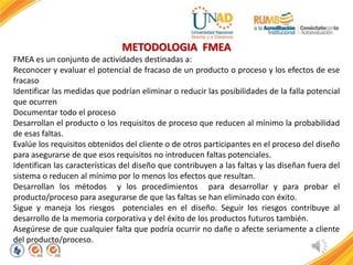 METODOLOGIA FMEA
FMEA es un conjunto de actividades destinadas a:
Reconocer y evaluar el potencial de fracaso de un producto o proceso y los efectos de ese
fracaso
Identificar las medidas que podrían eliminar o reducir las posibilidades de la falla potencial
que ocurren
Documentar todo el proceso
Desarrollan el producto o los requisitos de proceso que reducen al mínimo la probabilidad
de esas faltas.
Evalúe los requisitos obtenidos del cliente o de otros participantes en el proceso del diseño
para asegurarse de que esos requisitos no introducen faltas potenciales.
Identifican las características del diseño que contribuyen a las faltas y las diseñan fuera del
sistema o reducen al mínimo por lo menos los efectos que resultan.
Desarrollan los métodos y los procedimientos para desarrollar y para probar el
producto/proceso para asegurarse de que las faltas se han eliminado con éxito.
Sigue y maneja los riesgos potenciales en el diseño. Seguir los riesgos contribuye al
desarrollo de la memoria corporativa y del éxito de los productos futuros también.
Asegúrese de que cualquier falta que podría ocurrir no dañe o afecte seriamente a cliente
del producto/proceso.
 