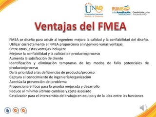FMEA se diseña para asistir al ingeniero mejora la calidad y la confiabilidad del diseño.
Utilizar correctamente el FMEA proporciona al ingeniero varias ventajas.
Entre otras, estas ventajas incluyen:
Mejorar la confiabilidad y la calidad de producto/proceso
Aumenta la satisfacción de cliente
Identificación y eliminación tempranas de los modos de fallo potenciales de
producto/proceso
Da la prioridad a las deficiencias de producto/proceso
Captura el conocimiento de ingeniería/organización
Acentúa la prevención del problema
Proporciona el foco para la prueba mejorada y desarrollo
Reduce al mínimo últimos cambios y coste asociado
Catalizador para el intercambio del trabajo en equipo y de la idea entre las funciones
 