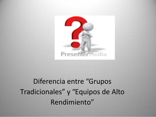 Diferencia entre “Grupos
Tradicionales” y “Equipos de Alto
Rendimiento”
 