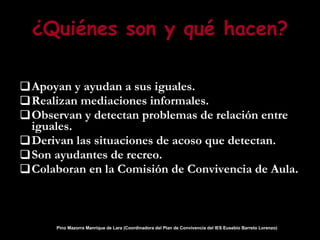 ¿Quiénes son y qué hacen? Apoyan y ayudan a sus iguales. Realizan mediaciones informales. Observan y detectan problemas de relación entre iguales. Derivan las situaciones de acoso que detectan. Son ayudantes de recreo. Colaboran en la Comisión de Convivencia de Aula. Pino Mazorra Manrique de Lara (Coordinadora del Plan de Convivencia del IES Eusebio Barreto Lorenzo)