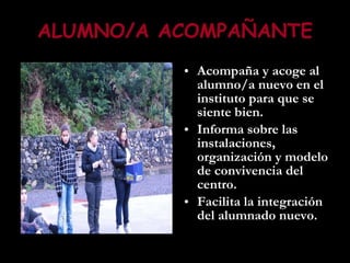 ALUMNO/A ACOMPAÑANTE Acompaña y acoge al alumno/a nuevo en el instituto para que se siente bien. Informa sobre las instalaciones, organización y modelo de convivencia del centro. Facilita la integración del alumnado nuevo.