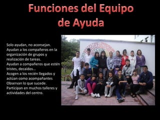 Solo ayudan, no aconsejan. Ayudan a los compañeros en la organización de grupos y realización de tareas. Ayudan a compañeros que estén tristes, decaídos… Acogen a los recién llegados y actúan como acompañantes Observan lo que sucede. Participan en muchos talleres y actividades del centro.