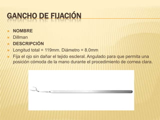 GANCHO DE FIJACIÓN
 NOMBRE
 Dillman
 DESCRIPCIÓN
 Longitud total = 119mm. Diámetro = 8.0mm
 Fija el ojo sin dañar el tejido escleral. Angulado para que permita una
posición cómoda de la mano durante el procedimiento de cornea clara.
 