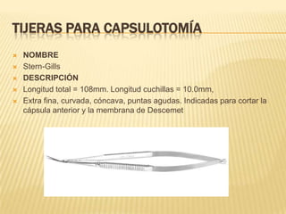 TIJERAS PARA CAPSULOTOMÍA
 NOMBRE
 Stern-Gills
 DESCRIPCIÓN
 Longitud total = 108mm. Longitud cuchillas = 10.0mm,
 Extra fina, curvada, cóncava, puntas agudas. Indicadas para cortar la
cápsula anterior y la membrana de Descemet
 