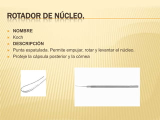 ROTADOR DE NÚCLEO.
 NOMBRE
 Koch
 DESCRIPCIÓN
 Punta espatulada. Permite empujar, rotar y levantar el núcleo.
 Proteje la cápsula posterior y la córnea
 
