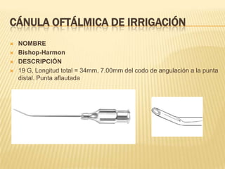 CÁNULA OFTÁLMICA DE IRRIGACIÓN
 NOMBRE
 Bishop-Harmon
 DESCRIPCIÓN
 19 G, Longitud total = 34mm, 7.00mm del codo de angulación a la punta
distal. Punta aflautada
 