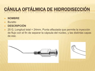 CÁNULA OFTÁLMICA DE HIDRODISECCIÓN
 NOMBRE
 Buratto
 DESCRIPCIÓN
 25 G, Longitud total = 24mm, Punta aflautada que permite la inyección
de flujo con el fin de separar la cápsula del núcleo, y las distintas capas
de ese.
 