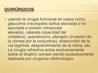 QUIRÚRGICOS
 usando la cirugía funcional en casos como
glaucoma (neuropatía óptica asociada o no
asociada a presión intraocular
elevada), catarata (opacidad del
cristalino), queratocono, pterigión (invasión de
la córnea por la conjuntiva), obstrucción de la
vía lagrimal, desprendimiento de la retina, etc.
La cirugía refractiva actúa exclusivamente
sobre el dioptrio corneal siendo exclusivamente
realizada por cirujanos oftalmólogos.
 