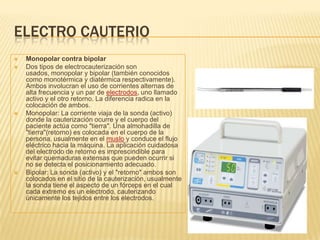 ELECTRO CAUTERIO
 Monopolar contra bipolar
 Dos tipos de electrocauterización son
usados, monopolar y bipolar (también conocidos
como monotérmica y diatérmica respectivamente).
Ambos involucran el uso de corrientes alternas de
alta frecuencia y un par de electrodos, uno llamado
activo y el otro retorno. La diferencia radica en la
colocación de ambos.
 Monopolar: La corriente viaja de la sonda (activo)
donde la cauterización ocurre y el cuerpo del
paciente actúa como "tierra". Una almohadilla de
"tierra"(retorno) es colocada en el cuerpo de la
persona, usualmente en el muslo y conduce el flujo
eléctrico hacia la máquina. La aplicación cuidadosa
del electrodo de retorno es imprescindible para
evitar quemaduras extensas que pueden ocurrir si
no se detecta el posicionamiento adecuado.
 Bipolar: La sonda (activo) y el "retorno" ambos son
colocados en el sitio de la cauterización, usualmente
la sonda tiene el aspecto de un fórceps en el cual
cada extremo es un electrodo, cauterizando
únicamente los tejidos entre los electrodos.
 