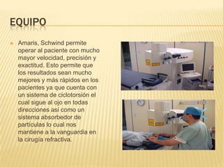EQUIPO
 Amaris, Schwind permite
operar al paciente con mucho
mayor velocidad, precisión y
exactitud. Esto permite que
los resultados sean mucho
mejores y más rápidos en los
pacientes ya que cuenta con
un sistema de ciclotorsión el
cual sigue al ojo en todas
direcciones asi como un
sistema absorbedor de
partículas lo cual nos
mantiene a la vanguardia en
la cirugía refractiva.
 
