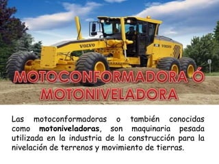 Las motoconformadoras o también conocidas
como motoniveladoras, son maquinaria pesada
utilizada en la industria de la construcción para la
nivelación de terrenos y movimiento de tierras.
 