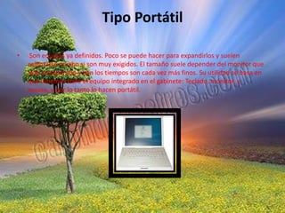 Tipo Portátil Son equipos ya definidos. Poco se puede hacer para expandirlos y suelen calentarse mucho si son muy exigidos. El tamaño suele depender del monitor que trae incorporado y con los tiempos son cada vez más finos. Su utilidad se basa en que tenemos todo el equipo integrado en el gabinete: Teclado, monitor, y mouse, y por lo tanto lo hacen portátil. 