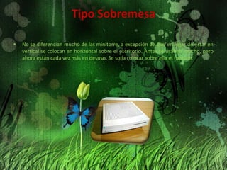 Tipo SobremesaNo se diferencian mucho de las minitorre, a excepción de que en lugar de estar en vertical se colocan en horizontal sobre el escritorio. Antes se usaban mucho, pero ahora están cada vez más en desuso. Se solía colocar sobre ella el monitor.