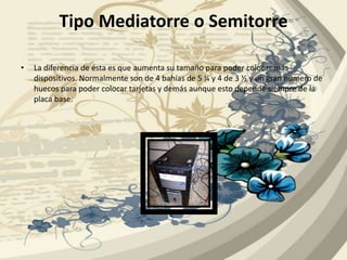 Tipo Mediatorre o SemitorreLa diferencia de ésta es que aumenta su tamaño para poder colocar más dispositivos. Normalmente son de 4 bahías de 5 ¼ y 4 de 3 ½ y un gran número de huecos para poder colocar tarjetas y demás aunque esto depende siempre de la placa base.