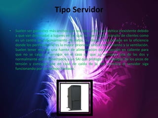 Tipo ServidorSuelen ser gabinetes más anchos que los otros y de una estética inexistente debido a que van destinadas a lugares en los que no hay mucho tránsito de clientes como es un centro de procesamiento de datos. Su diseño está basado en la eficiencia donde los periféricos no es la mayor prioridad sino el rendimiento y la ventilación. Suelen tener más de una fuente de alimentación de extracción en caliente para que no se caiga el servidor en el caso de que se estropee una de las dos y normalmente están conectados a un SAI que protege a los equipos de los picos de tensión y consigue que en caso de caída de la red eléctrica el servidor siga funcionando por un tiempo limitado.