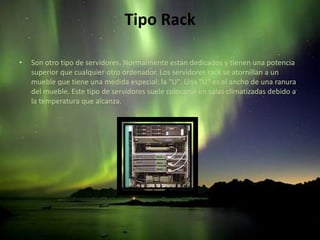 Tipo RackSon otro tipo de servidores. Normalmente están dedicados y tienen una potencia superior que cualquier otro ordenador. Los servidores rack se atornillan a un mueble que tiene una medida especial: la "U". Una "U" es el ancho de una ranura del mueble. Este tipo de servidores suele colocarse en salas climatizadas debido a la temperatura que alcanza.