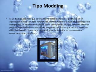 Tipo ModdingEs un tipo de gabinete que es totalmente estético incluso se podría decir en algunos casos que son poco funcionales. Normalmente este tipo de gabinetes lleva incorporado un montón de luces de neón, ventiladores, dibujos y colores extraños pero también los hay con formas extravagantes que hacen que muchas veces sea difícil la expansión (como una torre en forma de pirámide en la que colocar componentes se complica. 