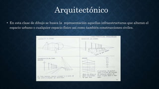 • En esta clase de dibujo se busca la representación aquellas infraestructuras que alteran el
espacio urbano o cualquier espacio físico así como también construcciones civiles.
Arquitectónico
 