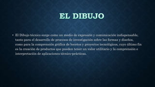• El Dibujo técnico surge como un medio de expresión y comunicación indispensable,
tanto para el desarrollo de procesos de investigación sobre las formas y diseños,
como para la comprensión gráfica de bocetos y proyectos tecnológicos, cuyo último fin
es la creación de productos que pueden tener un valor utilitario y la comprensión e
interpretación de aplicaciones técnico-prácticas.
 