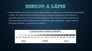 • Generalmente los dibujos se hacen previamente a lápiz para calcarlos posteriormente
a tinta. Si el dibujo tiene claridad suficiente para las exigencias del trabajo en
cuestión puede que no sea necesario pasarlo a tinta. Es conveniente conocer las
diversas durezas de los lápices para utilizarlos adecuadamente y poder obtener
distintos grosores y acabados en el dibujo.
 