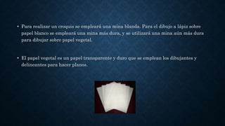 • Para realizar un croquis se empleará una mina blanda. Para el dibujo a lápiz sobre
papel blanco se empleará una mina más dura, y se utilizará una mina aún más dura
para dibujar sobre papel vegetal.
• El papel vegetal es un papel transparente y duro que se emplean los dibujantes y
delineantes para hacer planos.
 