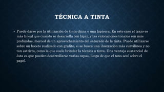 TÉCNICA A TINTA
• Puede darse por la utilización de tinta china o una lapicera. En este caso el trazo es
más lineal que cuando se desarrolla con lápiz, y las valoraciones tonales son más
profundas, merced de un aprovechamiento del saturado de la tinta. Puede utilizarse
sobre un boceto realizado con grafito, si se busca una ilustración más curvilínea y no
tan estricta, como la que suele brindar la técnica a tinta. Una ventaja sustancial de
ésta es que pueden desarrollarse varias capas, luego de que el tono secó sobre el
papel.
 