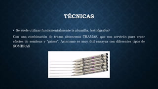 TÉCNICAS
• Se suele utilizar fundamentalmente la plumilla. (estilógrafos)
Con una combinación de trazos obtenemos TRAMAS, que nos servirán para crear
efectos de sombras y "grises". Asimismo es muy útil ensayar con diferentes tipos de
SOMBRAS
 