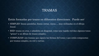 TRAMAS
Están formadas por trazos en diferentes direcciones. Puede ser:
• SIMPLES: líneas paralelas, líneas cortas, rayas…, muy utilizadas en el dibujo
lineal.
• RED: trazos en cruz, o añadidos en diagonal, como una tupida red dan algunos tonos
"grises" a un dibujo de trazos simples.
• COMPLEJAS: son tramas que siguen las formas del tema y que están compuestas
por tramas simples, en red y curvas.
 