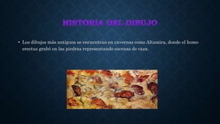 • Los dibujos más antiguos se encuentran en cavernas como Altamira, donde el homo
erectus grabó en las piedras representando escenas de caza.
 