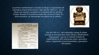 La primera manifestación conocida de dibujo no espontáneo de
naturaleza propiamente técnico, data del año 2450 a.C., en un
dibujo que aparece esculpido en la estatua del rey sumerio
Gudea, llamada El arquitecto-museo del Louvre en París. En
dicha escultura, se representan los planos de un edificio.
Del año 300 a.C., del matemático griego Euclides
procede la principal obra sobre Dibujo y Matemáticas
"Elementos", que es un extenso tratado de
matemáticas en XIII volúmenes sobre: geometría
plana, magnitudes inconmensurables y geometría
del espacio.
 