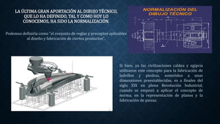 LA ÚLTIMA GRAN APORTACIÓN AL DIBUJO TÉCNICO,
QUE LO HA DEFINIDO, TAL Y COMO HOY LO
CONOCEMOS, HA SIDO LA NORMALIZACIÓN.
Podemos definirla como "el conjunto de reglas y preceptos aplicables
al diseño y fabricación de ciertos productos".
Si bien, ya las civilizaciones caldea y egipcia
utilizaron este concepto para la fabricación de
ladrillos y piedras, sometidos a unas
dimensiones preestablecidas, es a finales del
siglo XIX en plena Revolución Industrial,
cuando se empezó a aplicar el concepto de
norma, en la representación de planos y la
fabricación de piezas.
 