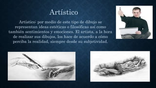 Artístico: por medio de este tipo de dibujo se
representan ideas estéticas o filosóficas así como
también sentimientos y emociones. El artista, a la hora
de realizar sus dibujos, los hace de acuerdo a cómo
perciba la realidad, siempre desde su subjetividad.
Artístico
 