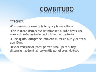 *TECNICA :
-Con una mano levanta la lengua y la mandíbula
-Con la mano dominante se introduce el tubo hasta una
marca de referencia de los incisivos del paciente
-El manguito faríngeo se infla con 10 ml de aire y el distal
con 15 ml
-Iniciar ventilación porel primer tubo , pero si hay
distención abdominal se ventila por el segundo tubo
 