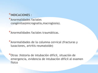 *INDICACIONES :
*Anormalidades faciales
congénitas(micrognatia,macroglosia).
*Anormalidades faciales traumáticas.
*Anormalidades de la columna cervical (fracturas y
luxaciones, artritis reumatoide)
*Otras :historia de intubación difícil, situación de
emergencia, evidencia de intubación difícil al examen
físico
 