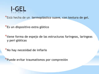 *Está hecha de un termoplástico suave, con textura de gel.
*Es un dispositivo extra glótico
*tiene forma de espejo de las estructuras faríngeas, laríngeas
y peri glóticas
*No hay necesidad de inflarlo
*Puede evitar traumatismos por compresión
 