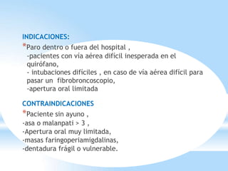 INDICACIONES:
*Paro dentro o fuera del hospital ,
-pacientes con vía aérea difícil inesperada en el
quirófano,
- intubaciones difíciles , en caso de vía aérea difícil para
pasar un fibrobroncoscopio,
-apertura oral limitada
CONTRAINDICACIONES
*Paciente sin ayuno ,
-asa o malanpati > 3 ,
-Apertura oral muy limitada,
-masas faringoperiamigdalinas,
-dentadura frágil o vulnerable.
 