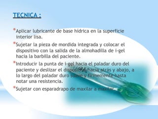 TECNICA :
*Aplicar lubricante de base hídrica en la superficie
interior lisa.
*Sujetar la pieza de mordida integrada y colocar el
dispositivo con la salida de la almohadilla de i-gel
hacia la barbilla del paciente.
*Introducir la punta de i-gel hacia el paladar duro del
paciente y deslizar el dispositivo hacia atrás y abajo, a
lo largo del paladar duro suave y firmemente hasta
notar una resistencia.
*Sujetar con esparadrapo de maxilar a maxilar.
 