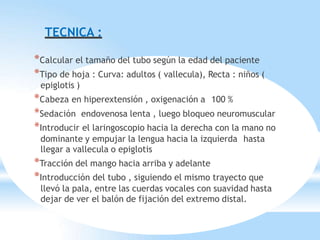 TECNICA :
*Calcular el tamaño del tubo según la edad del paciente
*Tipo de hoja : Curva: adultos ( vallecula), Recta : niños (
epiglotis )
*Cabeza en hiperextensión , oxigenación a 100 %
*Sedación endovenosa lenta , luego bloqueo neuromuscular
*Introducir el laringoscopio hacia la derecha con la mano no
dominante y empujar la lengua hacia la izquierda hasta
llegar a vallecula o epiglotis
*Tracción del mango hacia arriba y adelante
*Introducción del tubo , siguiendo el mismo trayecto que
llevó la pala, entre las cuerdas vocales con suavidad hasta
dejar de ver el balón de fijación del extremo distal.
 