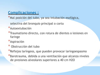 Complicaciones :
*Mal posición del tubo, ya sea intubación esofágica,
selectiva del bronquio principal o corta
*Autoextubación
*Traumatismo directo, con rotura de dientes o lesiones en
faringe
*Aspiración
* Obstrucción del tubo
*Reflejos laríngeos, que pueden provocar laringoespasmo
*Barotrauma, debida a una ventilación que alcanza niveles
de presiones alveolares superiores a 40 cm H2O
 