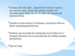 *Introducción del tubo , siguiendo el mismo trayecto
que llevó la pala, entre las cuerdas vocales con
suavidad hasta dejar de ver el balón de fijación del
extremo distal
*Cuando el tubo está en la tráquea, es preciso inflar el
balón (neumotaponamiento).
*Verificar que la sonda de intubación no se halle en el
bronquio derecho con la auscultación de ambos campos
pulmonares.
*Fijar el tubo
 