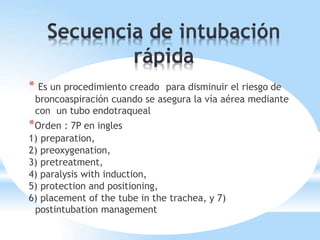 * Es un procedimiento creado para disminuir el riesgo de
broncoaspiración cuando se asegura la vía aérea mediante
con un tubo endotraqueal
*Orden : 7P en ingles
1) preparation,
2) preoxygenation,
3) pretreatment,
4) paralysis with induction,
5) protection and positioning,
6) placement of the tube in the trachea, y 7)
postintubation management
 