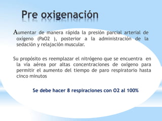 Aumentar de manera rápida la presión parcial arterial de
oxígeno (PaO2 ), posterior a la administración de la
sedación y relajación muscular.
Su propósito es reemplazar el nitrógeno que se encuentra en
la vía aérea por altas concentraciones de oxígeno para
permitir el aumento del tiempo de paro respiratorio hasta
cinco minutos
Se debe hacer 8 respiraciones con O2 al 100%
 