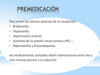 Para evitar los efectos adversos de la intubación:
• Bradicardia,
• Taquicardia,
• Hipertensión arterial,
• Aumento de la presión intracraneana (PIC) ,
• Hipercalemia y broncoespasmo.
los medicamentos utilizados deben administrarse entre dos y
tres minutos previos a la inducción
PREMEDICACIÓN
 