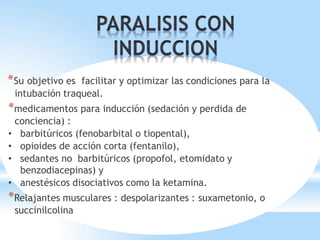 *Su objetivo es facilitar y optimizar las condiciones para la
intubación traqueal.
*medicamentos para inducción (sedación y perdida de
conciencia) :
• barbitúricos (fenobarbital o tiopental),
• opioides de acción corta (fentanilo),
• sedantes no barbitúricos (propofol, etomidato y
benzodiacepinas) y
• anestésicos disociativos como la ketamina.
*Relajantes musculares : despolarizantes : suxametonio, o
succinilcolina
 